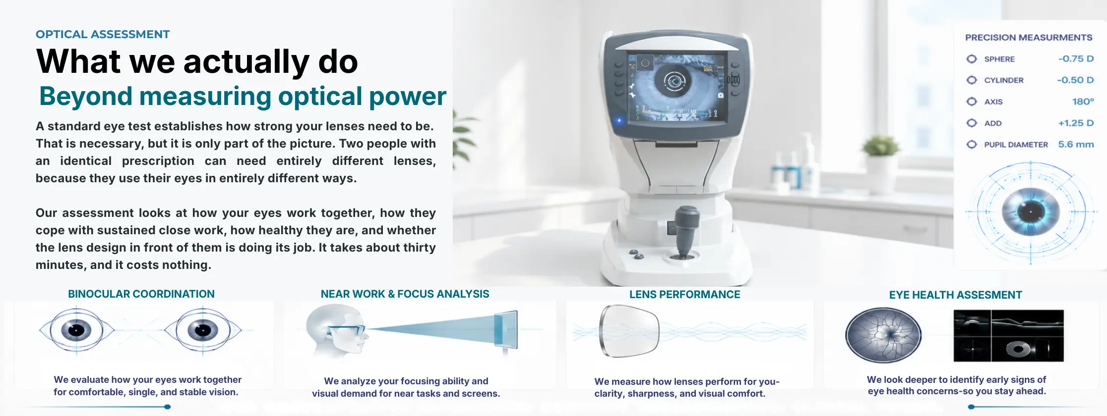 What we actually do — beyond measuring spectacle power. Our optical assessment covers binocular coordination, near-work and focus analysis, lens performance and eye health assessment. One comprehensive assessment, complete understanding, clearer vision.